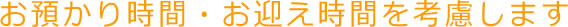 お預かり時間・お迎え時間を考慮します